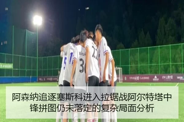 阿森纳追逐塞斯科进入拉锯战阿尔特塔中锋拼图仍未落定的复杂局面分析